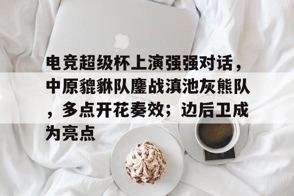 爱游戏-包含电竞超级杯上演强强对话，中原貔貅队鏖战滇池灰熊队，多点开花奏效；边后卫成为亮点的词条