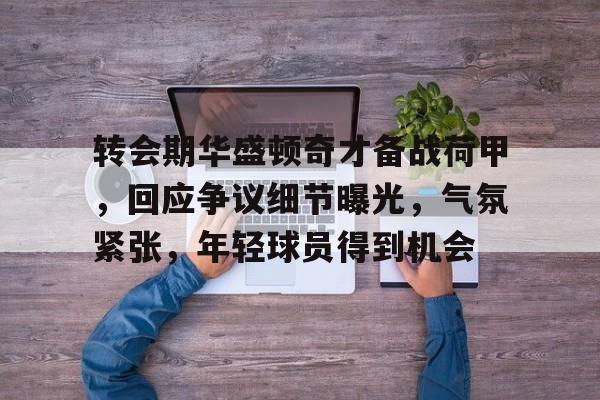 爱游戏体育-转会期华盛顿奇才备战荷甲，回应争议细节曝光，气氛紧张，年轻球员得到机会(姆巴佩交易确认)